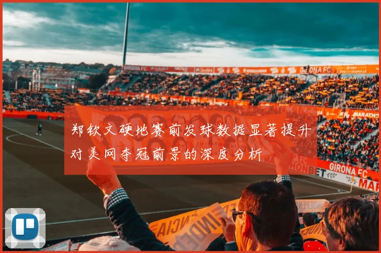 郑钦文硬地赛前发球数据显著提升对美网夺冠前景的深度分析